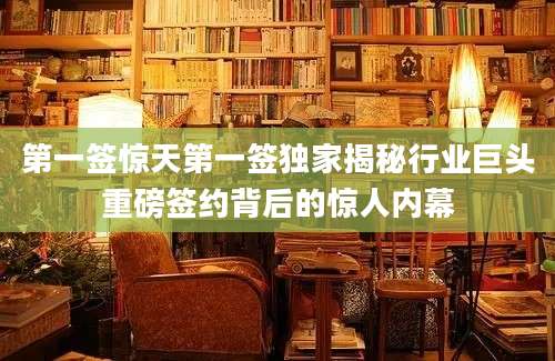 第一签惊天第一签独家揭秘行业巨头重磅签约背后的惊人内幕