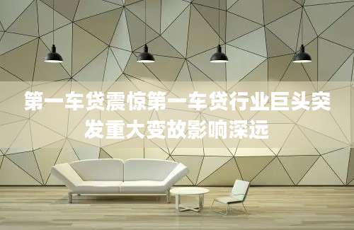 第一车贷震惊第一车贷行业巨头突发重大变故影响深远