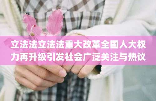 立法法立法法重大改革全国人大权力再升级引发社会广泛关注与热议