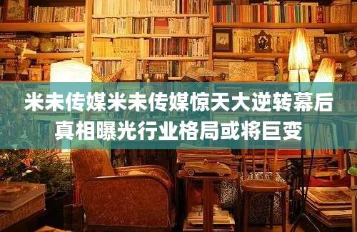米未传媒米未传媒惊天大逆转幕后真相曝光行业格局或将巨变