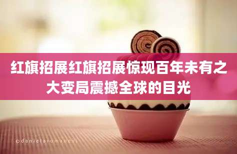 红旗招展红旗招展惊现百年未有之大变局震撼全球的目光