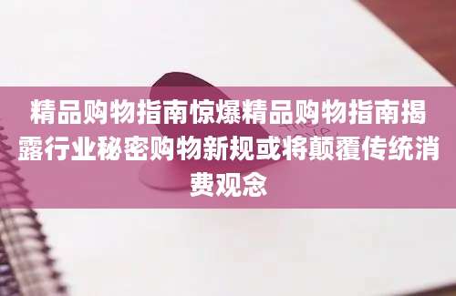 精品购物指南惊爆精品购物指南揭露行业秘密购物新规或将颠覆传统消费观念