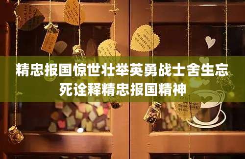 精忠报国惊世壮举英勇战士舍生忘死诠释精忠报国精神