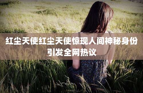 红尘天使红尘天使惊现人间神秘身份引发全网热议