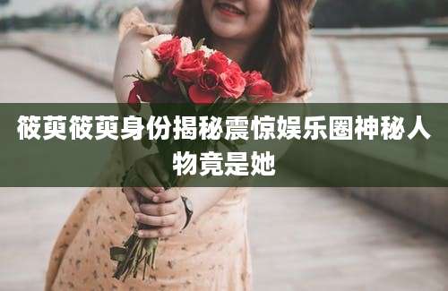 筱萸筱萸身份揭秘震惊娱乐圈神秘人物竟是她