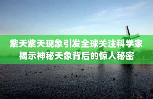 紫天紫天现象引发全球关注科学家揭示神秘天象背后的惊人秘密
