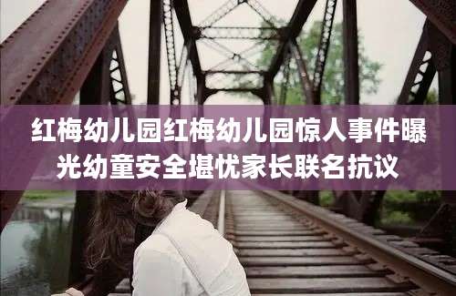 红梅幼儿园红梅幼儿园惊人事件曝光幼童安全堪忧家长联名抗议