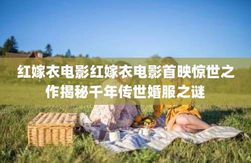 红嫁衣电影红嫁衣电影首映惊世之作揭秘千年传世婚服之谜