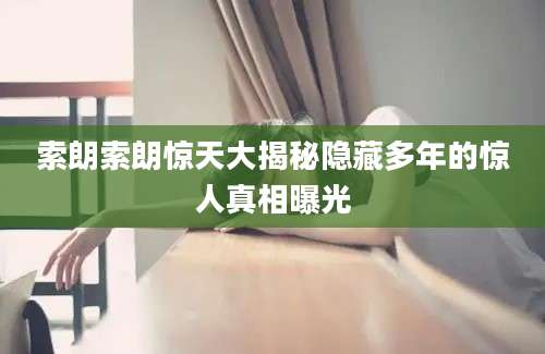 索朗索朗惊天大揭秘隐藏多年的惊人真相曝光