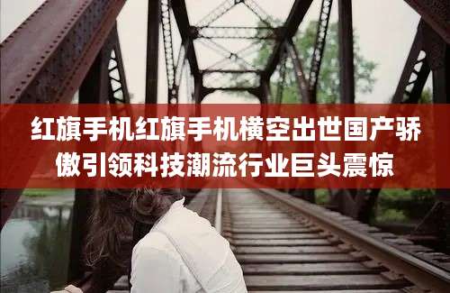 红旗手机红旗手机横空出世国产骄傲引领科技潮流行业巨头震惊