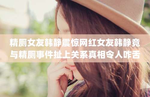 精厕女友韩静震惊网红女友韩静竟与精厕事件扯上关系真相令人咋舌
