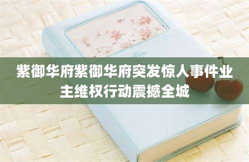 紫御华府紫御华府突发惊人事件业主维权行动震撼全城