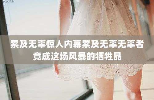 累及无辜惊人内幕累及无辜无辜者竟成这场风暴的牺牲品