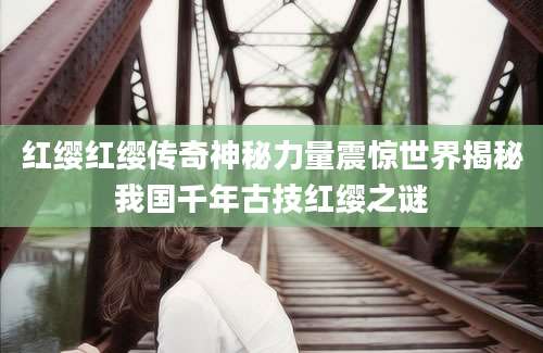 红缨红缨传奇神秘力量震惊世界揭秘我国千年古技红缨之谜