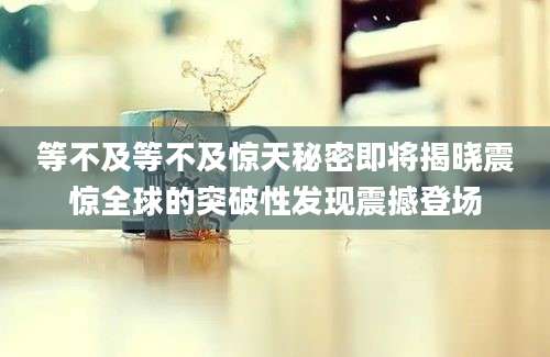 等不及等不及惊天秘密即将揭晓震惊全球的突破性发现震撼登场
