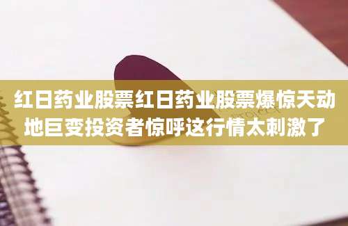 红日药业股票红日药业股票爆惊天动地巨变投资者惊呼这行情太刺激了