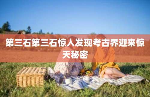 第三石第三石惊人发现考古界迎来惊天秘密