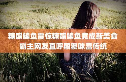 糖醋鳊鱼震惊糖醋鳊鱼竟成新美食霸主网友直呼颠覆味蕾传统