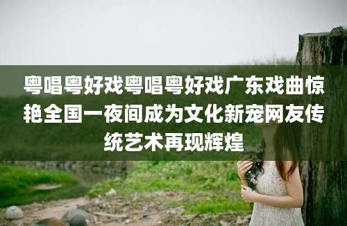 粤唱粤好戏粤唱粤好戏广东戏曲惊艳全国一夜间成为文化新宠网友传统艺术再现辉煌