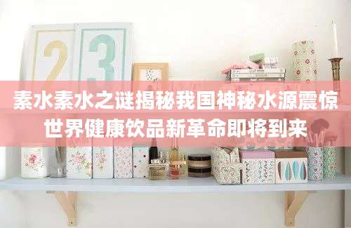 素水素水之谜揭秘我国神秘水源震惊世界健康饮品新革命即将到来