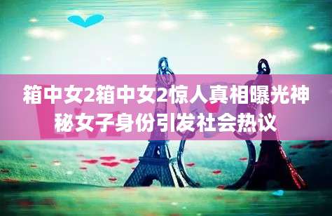 箱中女2箱中女2惊人真相曝光神秘女子身份引发社会热议