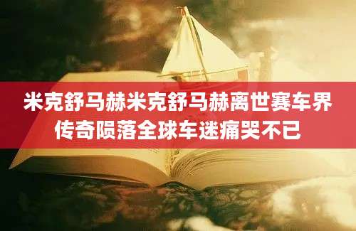 米克舒马赫米克舒马赫离世赛车界传奇陨落全球车迷痛哭不已