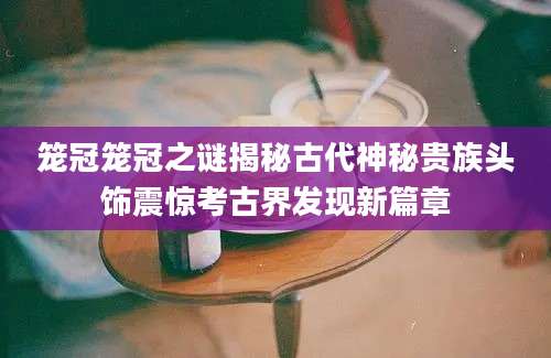 笼冠笼冠之谜揭秘古代神秘贵族头饰震惊考古界发现新篇章