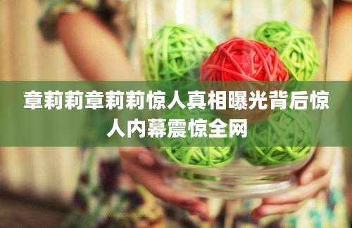 章莉莉章莉莉惊人真相曝光背后惊人内幕震惊全网