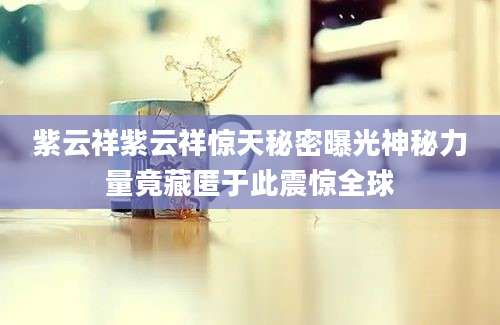 紫云祥紫云祥惊天秘密曝光神秘力量竟藏匿于此震惊全球