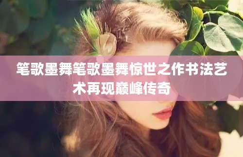 笔歌墨舞笔歌墨舞惊世之作书法艺术再现巅峰传奇