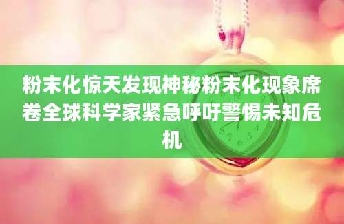 粉末化惊天发现神秘粉末化现象席卷全球科学家紧急呼吁警惕未知危机