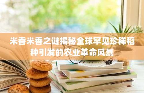 米香米香之谜揭秘全球罕见珍稀稻种引发的农业革命风暴