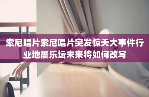 索尼唱片索尼唱片突发惊天大事件行业地震乐坛未来将如何改写
