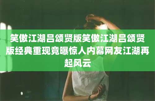 笑傲江湖吕颂贤版笑傲江湖吕颂贤版经典重现竟曝惊人内幕网友江湖再起风云