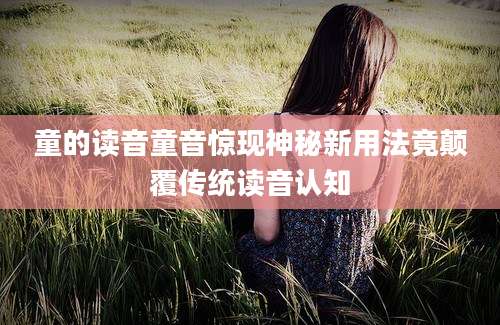 童的读音童音惊现神秘新用法竟颠覆传统读音认知