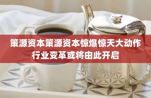 策源资本策源资本惊爆惊天大动作行业变革或将由此开启