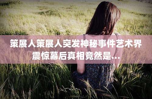 策展人策展人突发神秘事件艺术界震惊幕后真相竟然是...