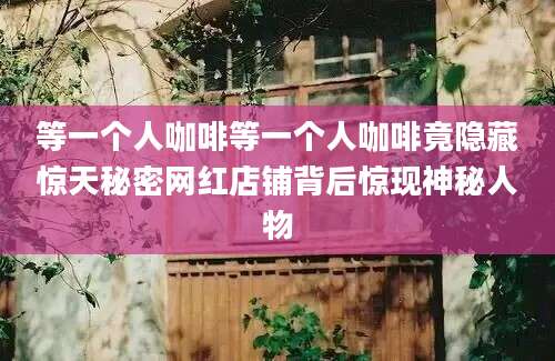 等一个人咖啡等一个人咖啡竟隐藏惊天秘密网红店铺背后惊现神秘人物