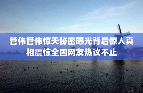 管伟管伟惊天秘密曝光背后惊人真相震惊全国网友热议不止