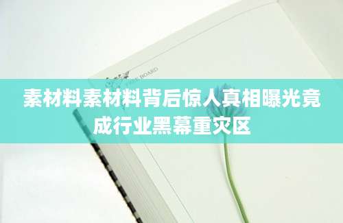 素材料素材料背后惊人真相曝光竟成行业黑幕重灾区