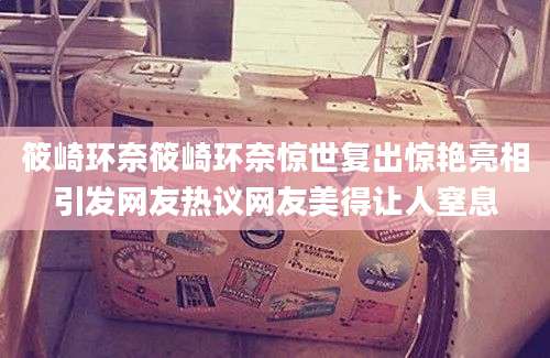 筱崎环奈筱崎环奈惊世复出惊艳亮相引发网友热议网友美得让人窒息
