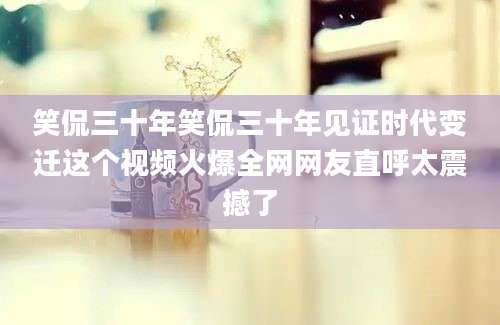 笑侃三十年笑侃三十年见证时代变迁这个视频火爆全网网友直呼太震撼了