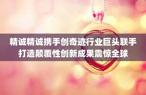 精诚精诚携手创奇迹行业巨头联手打造颠覆性创新成果震惊全球