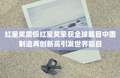 红星奖震惊红星奖荣获全球瞩目中国制造再创新高引发世界瞩目