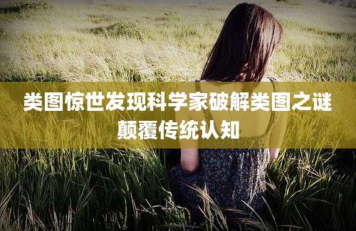 类图惊世发现科学家破解类图之谜颠覆传统认知