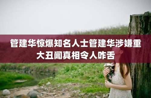 管建华惊爆知名人士管建华涉嫌重大丑闻真相令人咋舌