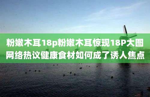 粉嫩木耳18p粉嫩木耳惊现18P大图网络热议健康食材如何成了诱人焦点