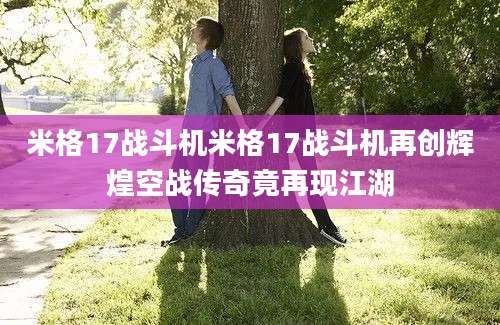 米格17战斗机米格17战斗机再创辉煌空战传奇竟再现江湖