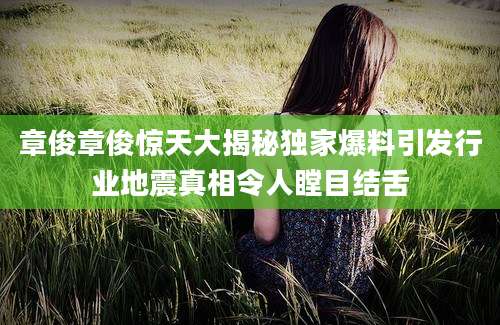 章俊章俊惊天大揭秘独家爆料引发行业地震真相令人瞠目结舌