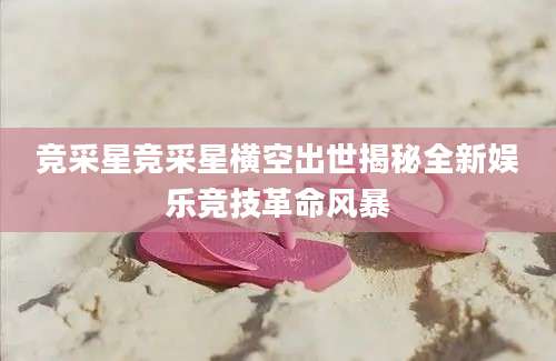 竞采星竞采星横空出世揭秘全新娱乐竞技革命风暴